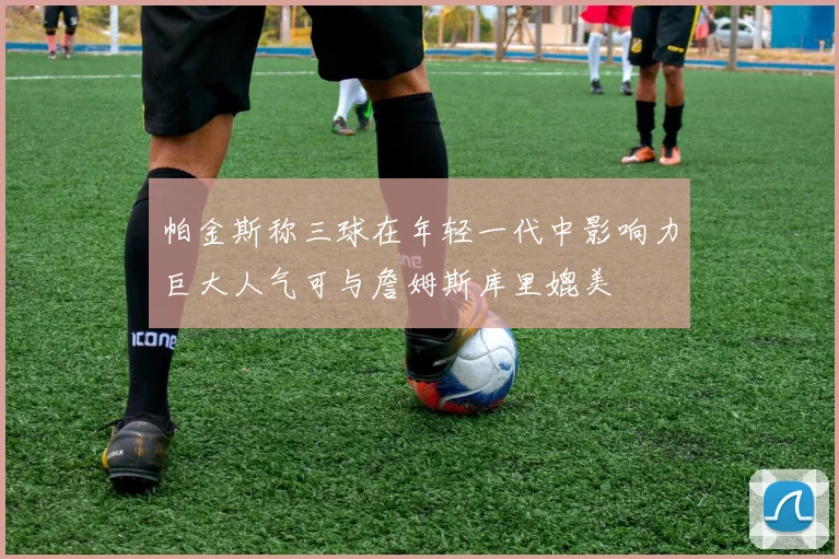 帕金斯称三球在年轻一代中影响力巨大人气可与詹姆斯库里媲美