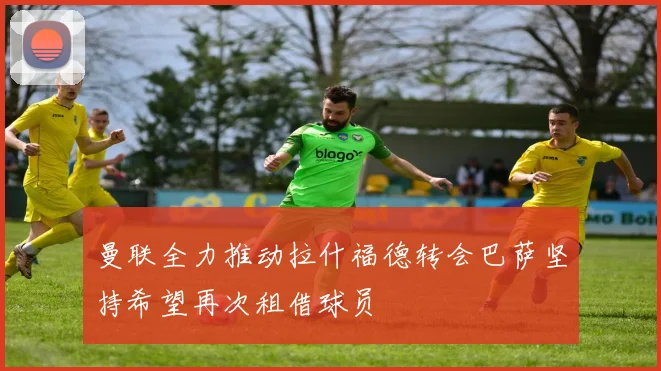 曼联全力推动拉什福德转会巴萨坚持希望再次租借球员