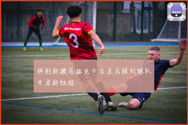 热刺新援范赫克今日正式报到球队开启新征程