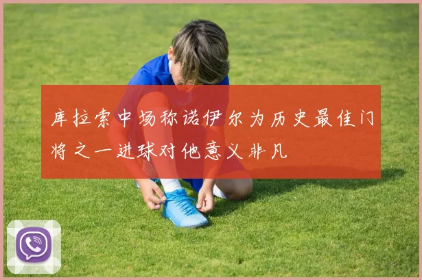 库拉索中场称诺伊尔为历史最佳门将之一进球对他意义非凡