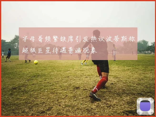 字母哥频繁缺席引发热议波蒂斯称超级巨星待遇普遍现象