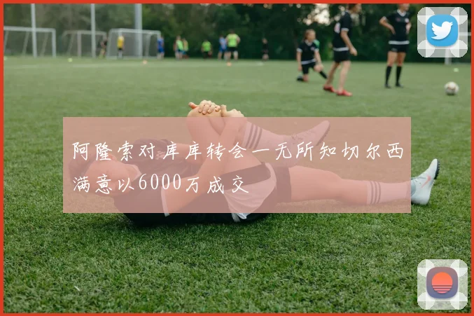 阿隆索对库库转会一无所知切尔西满意以6000万成交