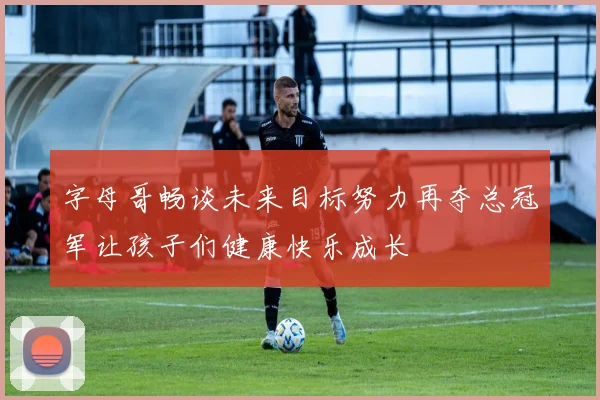 字母哥畅谈未来目标努力再夺总冠军让孩子们健康快乐成长