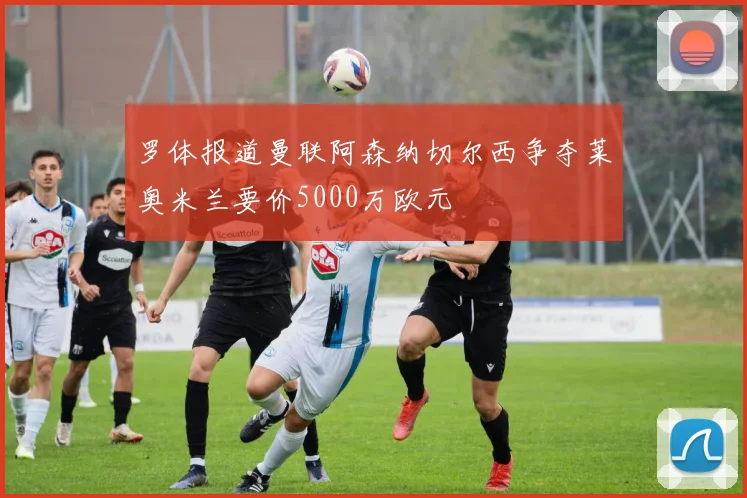 罗体报道曼联阿森纳切尔西争夺莱奥米兰要价5000万欧元