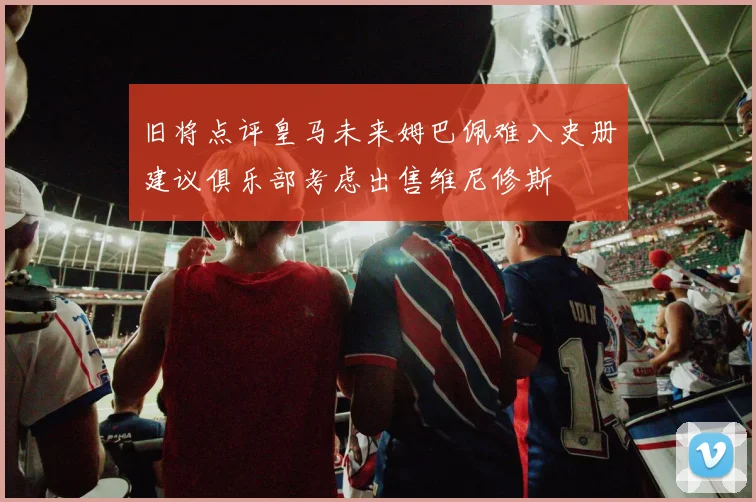旧将点评皇马未来姆巴佩难入史册建议俱乐部考虑出售维尼修斯