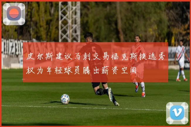 皮尔斯建议马刺交易福克斯换选秀权为年轻球员腾出薪资空间