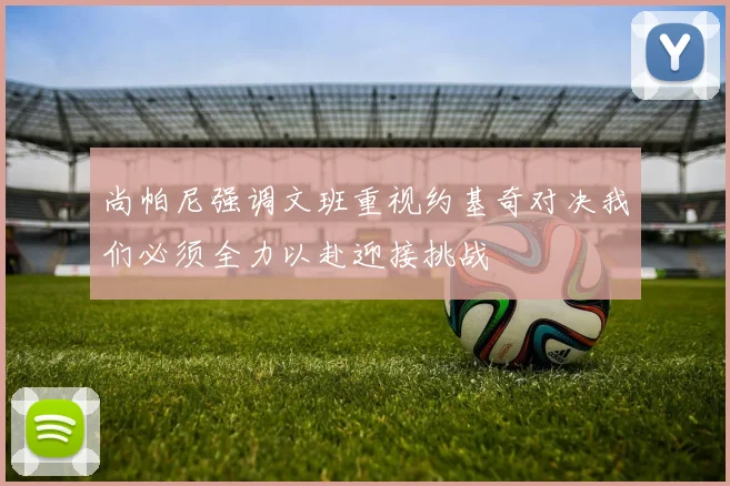 尚帕尼强调文班重视约基奇对决我们必须全力以赴迎接挑战