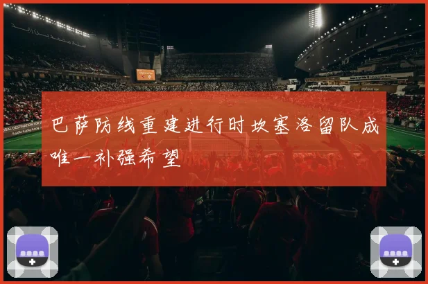 巴萨防线重建进行时坎塞洛留队成唯一补强希望