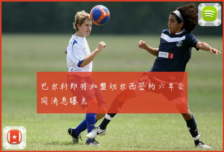 巴尔科即将加盟切尔西签约六年合同消息曝光