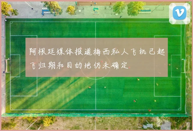 阿根廷媒体报道梅西私人飞机已起飞归期和目的地仍未确定