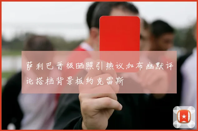 萨利巴晋级晒照引热议加布幽默评论搭档背景板约克雷斯