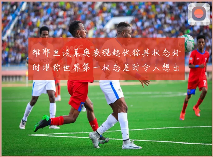 维耶里谈莱奥表现起伏称其状态好时堪称世界第一状态差时令人想出售