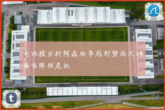 电讯报分析阿森纳争冠形势西汉姆面临降级危机