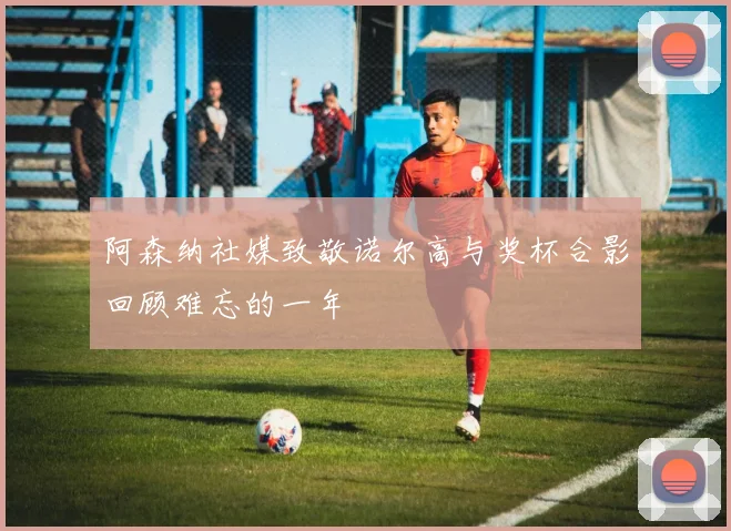 阿森纳社媒致敬诺尔高与奖杯合影回顾难忘的一年