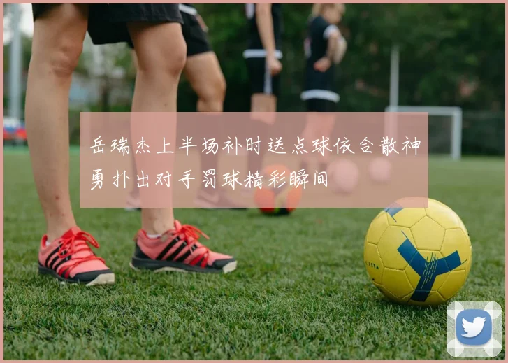 岳瑞杰上半场补时送点球依合散神勇扑出对手罚球精彩瞬间