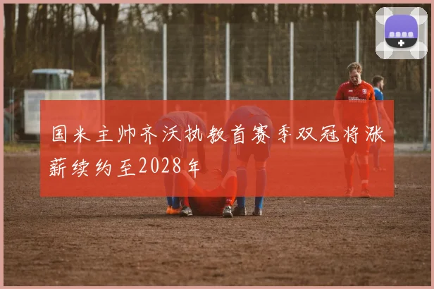 国米主帅齐沃执教首赛季双冠将涨薪续约至2028年