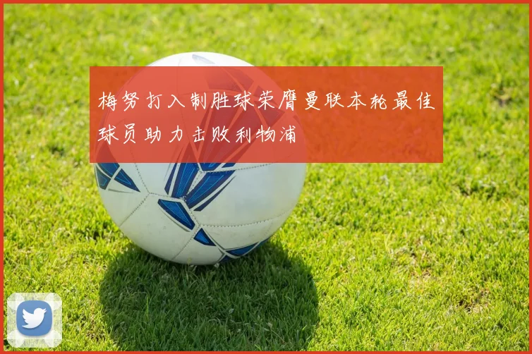 梅努打入制胜球荣膺曼联本轮最佳球员助力击败利物浦