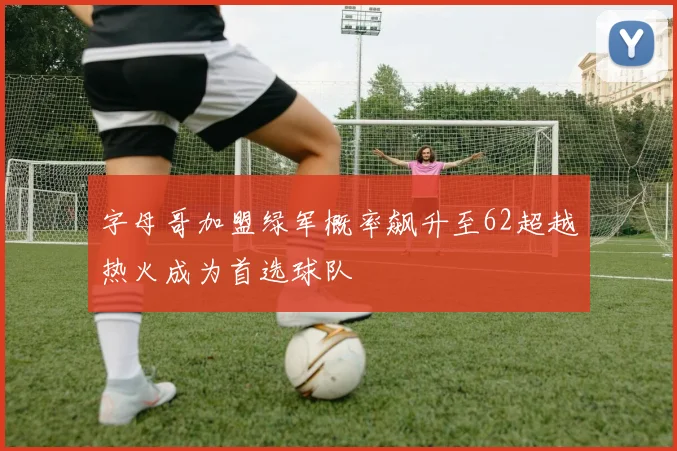 字母哥加盟绿军概率飙升至62超越热火成为首选球队
