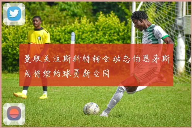 曼联关注斯科特转会动态伯恩茅斯或将续约球员新合同