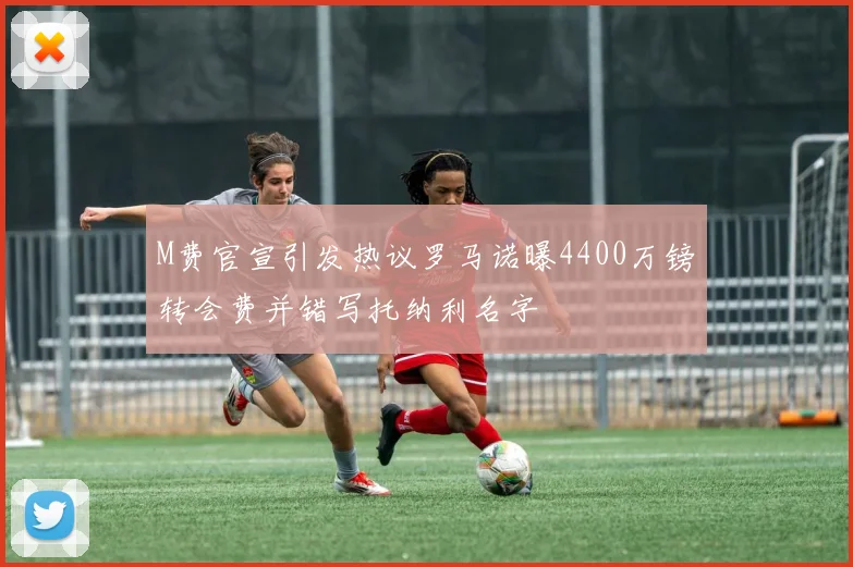 M费官宣引发热议罗马诺曝4400万镑转会费并错写托纳利名字
