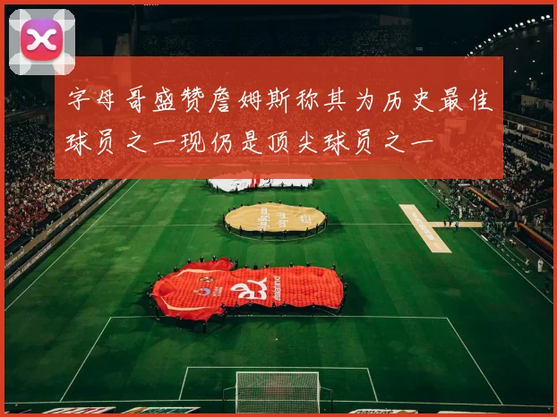 字母哥盛赞詹姆斯称其为历史最佳球员之一现仍是顶尖球员之一